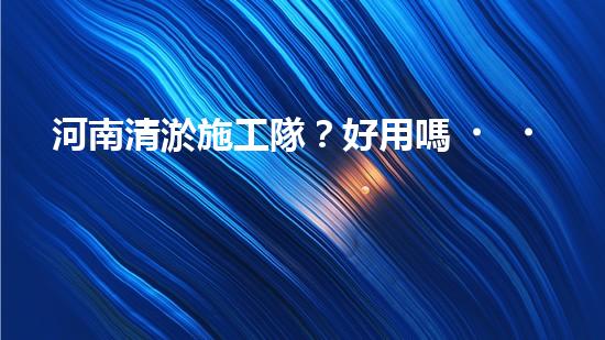 河南清淤施工隊？好用嗎！到底行不行？